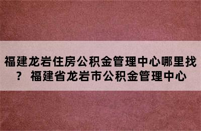 福建龙岩住房公积金管理中心哪里找？ 福建省龙岩市公积金管理中心